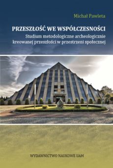 Przeszłość we współczesności. Studium metodologiczne archeologicznie kreowanej przeszłości w przestrzeni społecznej